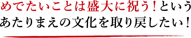 めでたいことは盛大に祝う！というあたりまえの文化を取り戻したい！